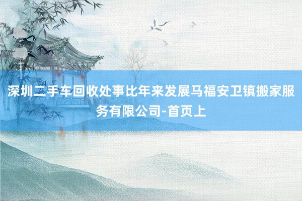 深圳二手车回收处事比年来发展马福安卫镇搬家服务有限公司-首页上